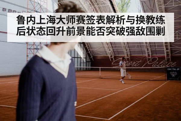 鲁内上海大师赛签表解析与换教练后状态回升前景能否突破强敌围剿